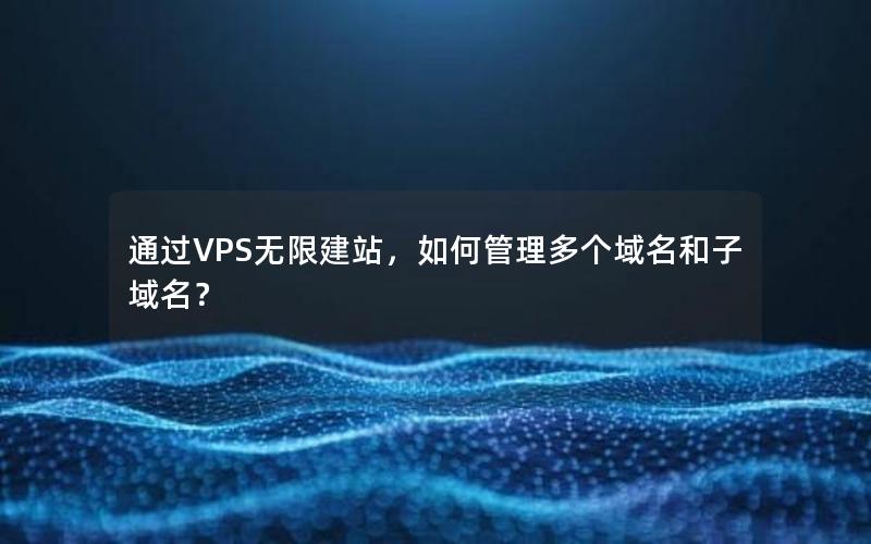 通过VPS无限建站，如何管理多个域名和子域名？