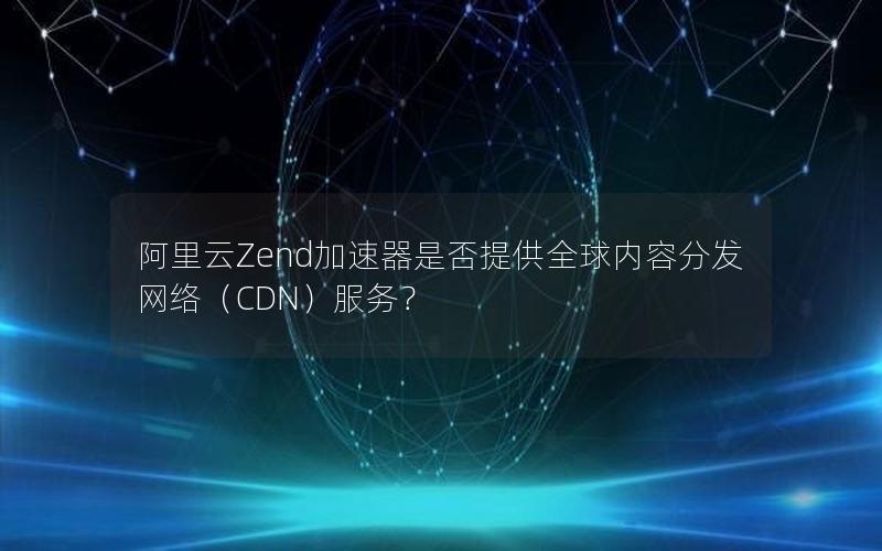 阿里云Zend加速器是否提供全球内容分发网络（CDN）服务？