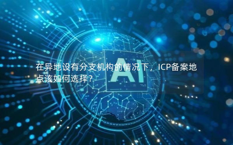 在异地设有分支机构的情况下，ICP备案地点该如何选择？