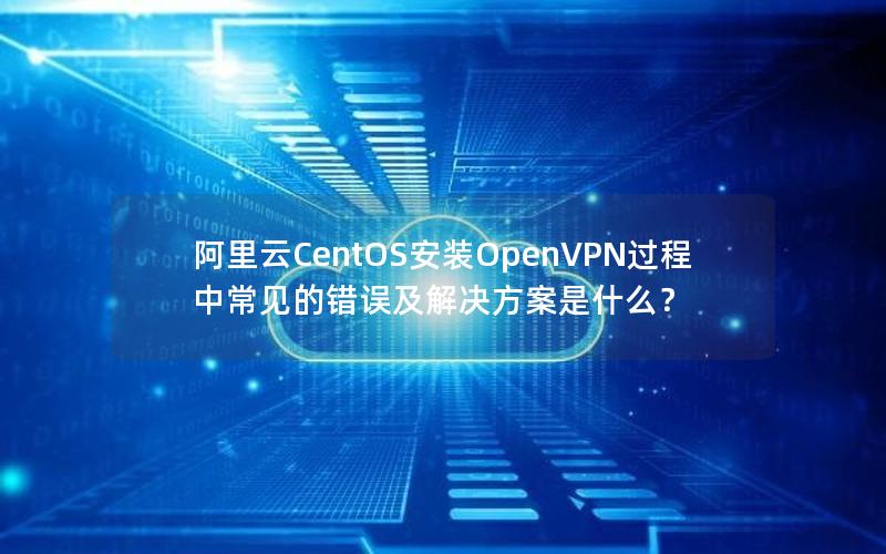 阿里云CentOS安装OpenVPN过程中常见的错误及解决方案是什么？