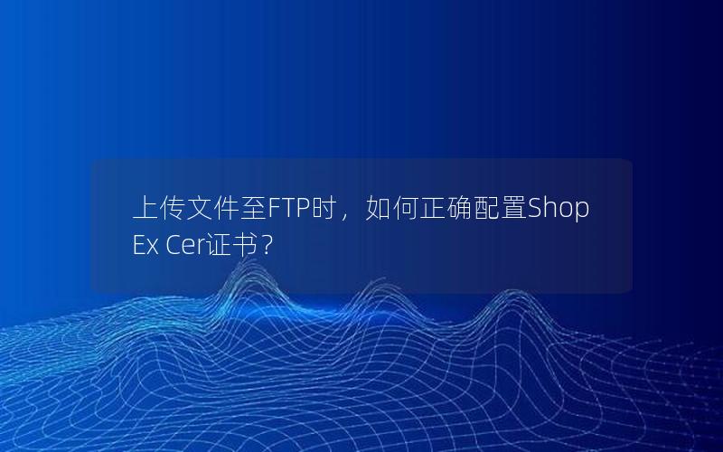 上传文件至FTP时，如何正确配置ShopEx Cer证书？