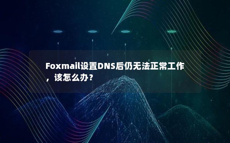 Foxmail设置DNS后仍无法正常工作，该怎么办？