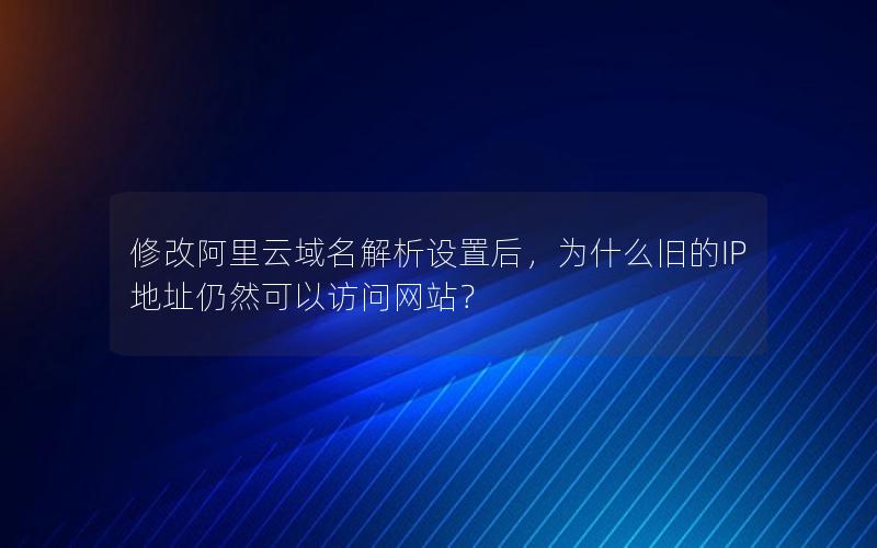 修改阿里云域名解析设置后，为什么旧的IP地址仍然可以访问网站？