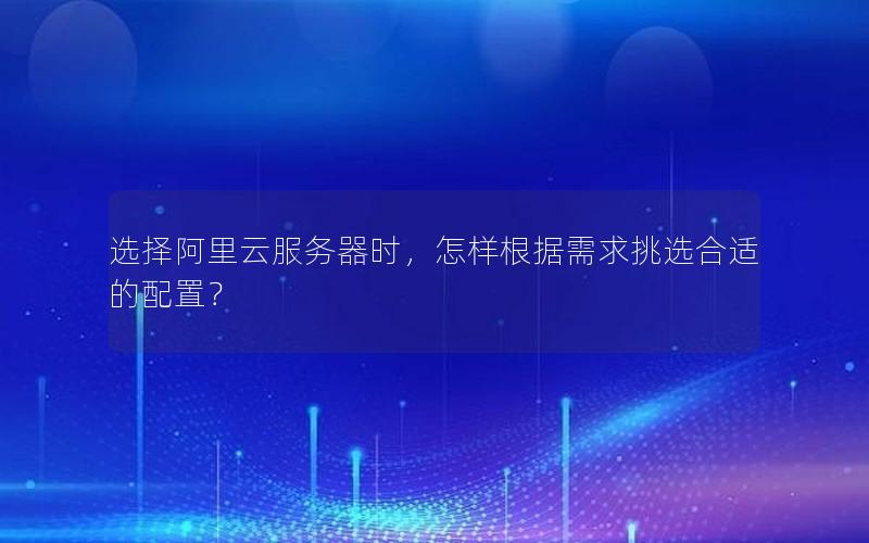 选择阿里云服务器时，怎样根据需求挑选合适的配置？