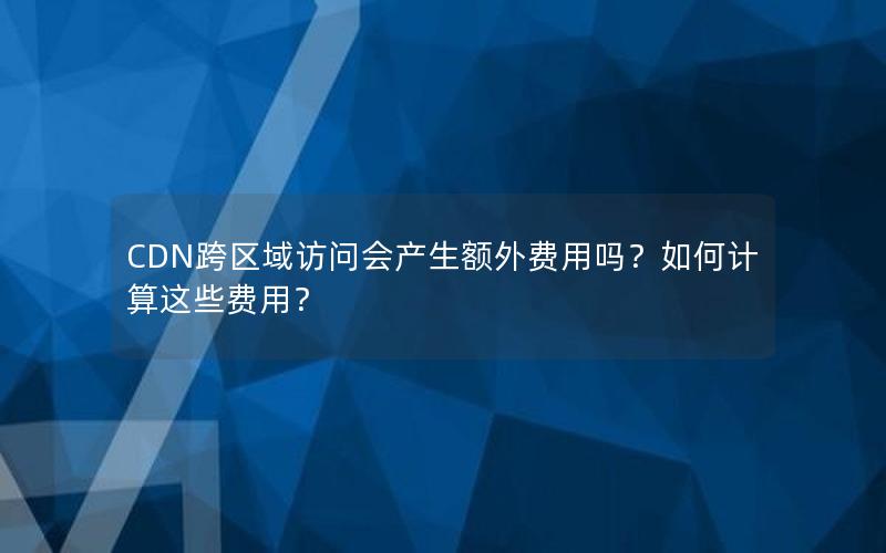 CDN跨区域访问会产生额外费用吗？如何计算这些费用？