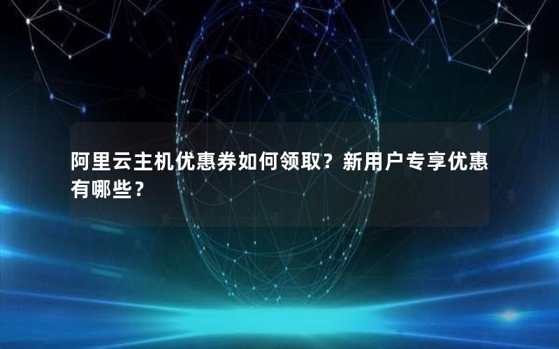 阿里云主机优惠券如何领取？新用户专享优惠有哪些？