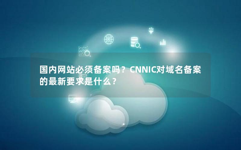 国内网站必须备案吗？CNNIC对域名备案的最新要求是什么？