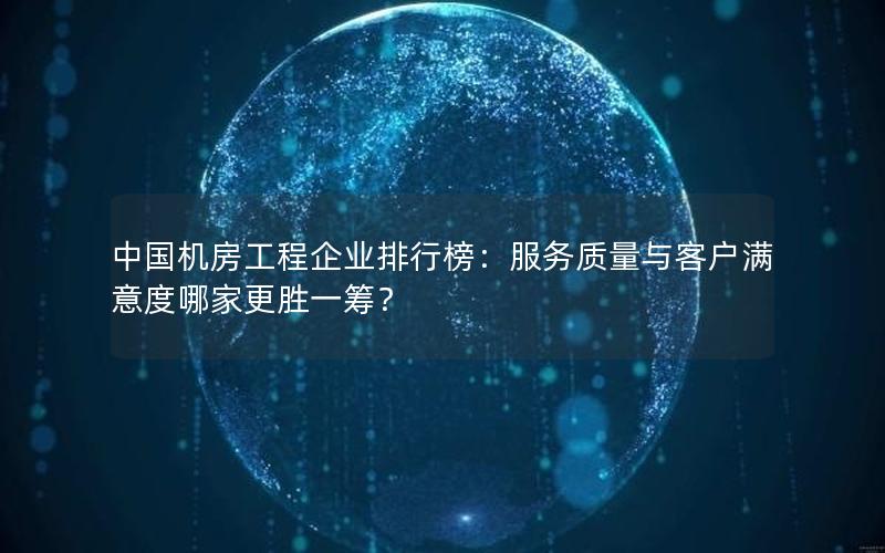 中国机房工程企业排行榜：服务质量与客户满意度哪家更胜一筹？