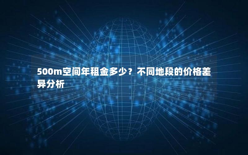 500m空间年租金多少？不同地段的价格差异分析