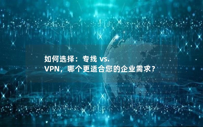 如何选择：专线 vs. VPN，哪个更适合您的企业需求？