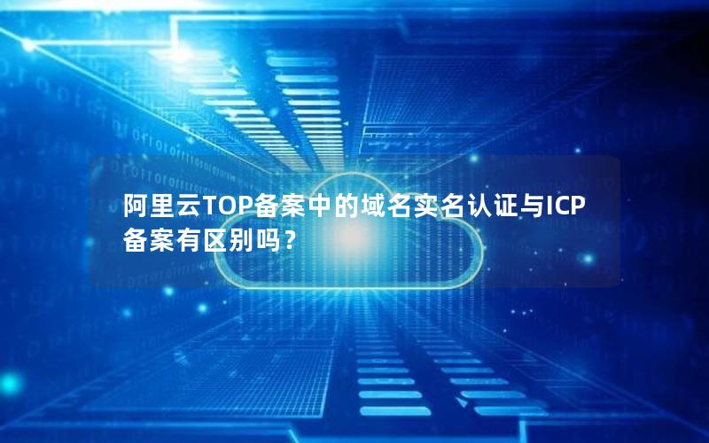 阿里云TOP备案中的域名实名认证与ICP备案有区别吗？