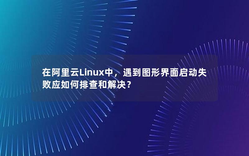 在阿里云Linux中，遇到图形界面启动失败应如何排查和解决？