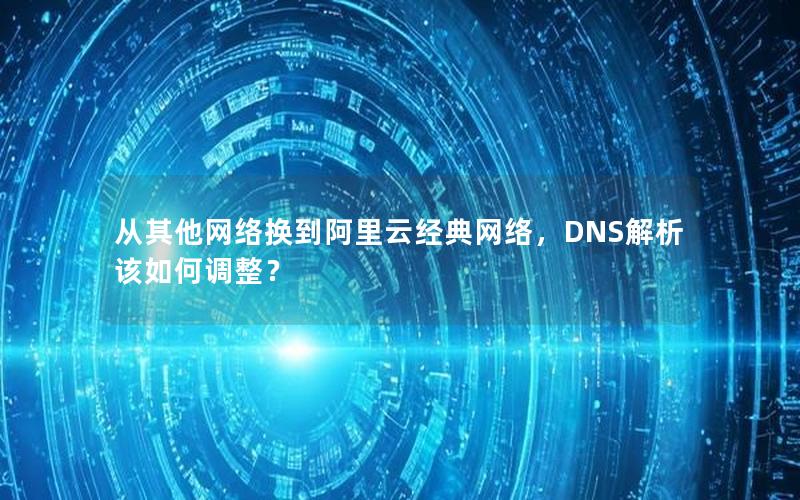 从其他网络换到阿里云经典网络，DNS解析该如何调整？