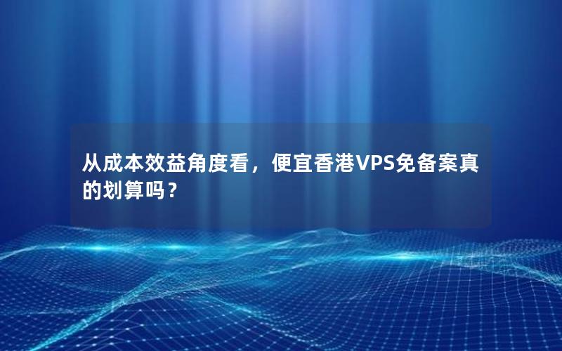 从成本效益角度看，便宜香港VPS免备案真的划算吗？