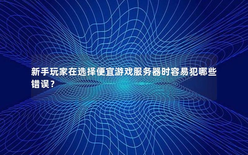 新手玩家在选择便宜游戏服务器时容易犯哪些错误？