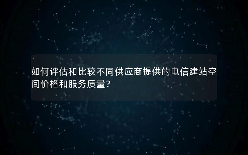 如何评估和比较不同供应商提供的电信建站空间价格和服务质量？