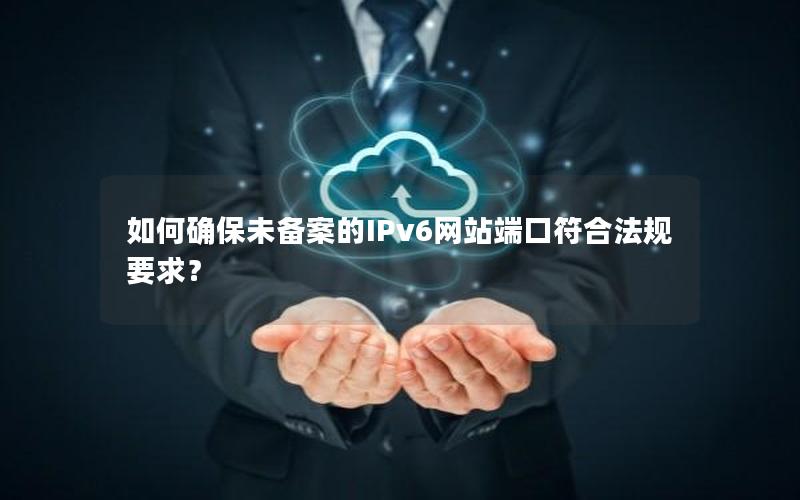 如何确保未备案的IPv6网站端口符合法规要求？