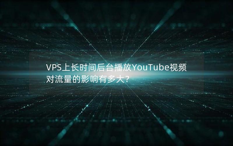 VPS上长时间后台播放YouTube视频对流量的影响有多大？