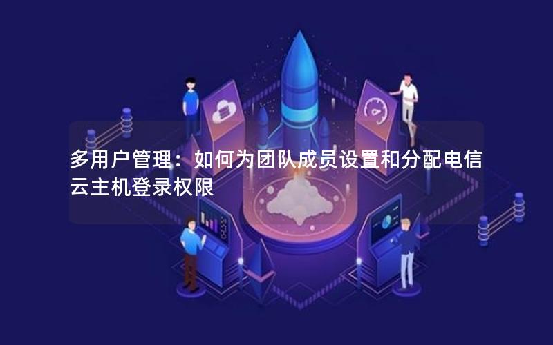 多用户管理：如何为团队成员设置和分配电信云主机登录权限