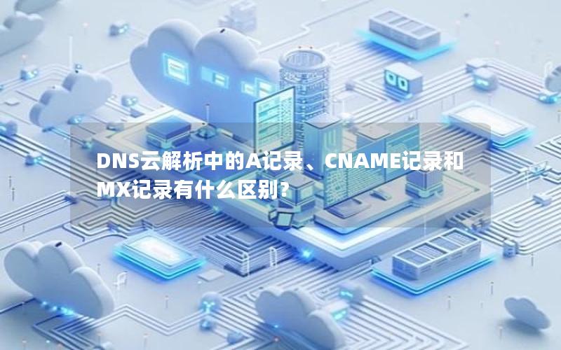 DNS云解析中的A记录、CNAME记录和MX记录有什么区别？