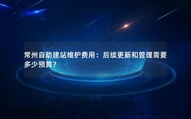 常州自助建站维护费用：后续更新和管理需要多少预算？