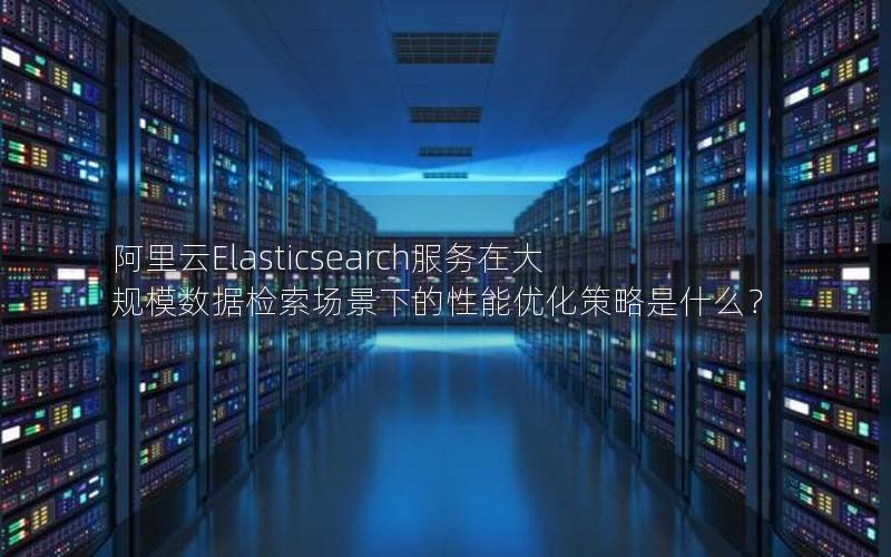 阿里云Elasticsearch服务在大规模数据检索场景下的性能优化策略是什么？