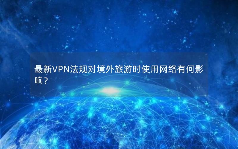 最新VPN法规对境外旅游时使用网络有何影响？