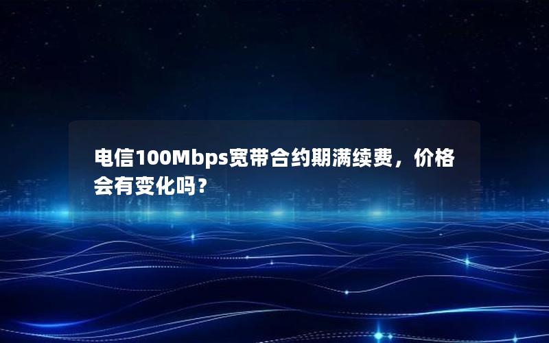 电信100Mbps宽带合约期满续费，价格会有变化吗？