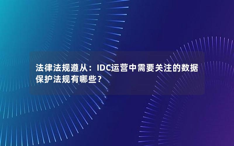 法律法规遵从：IDC运营中需要关注的数据保护法规有哪些？