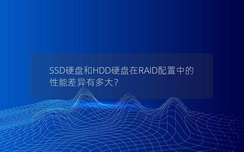 SSD硬盘和HDD硬盘在RAID配置中的性能差异有多大？