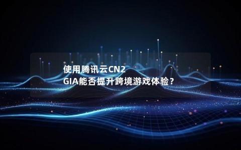 使用腾讯云CN2 GIA能否提升跨境游戏体验？