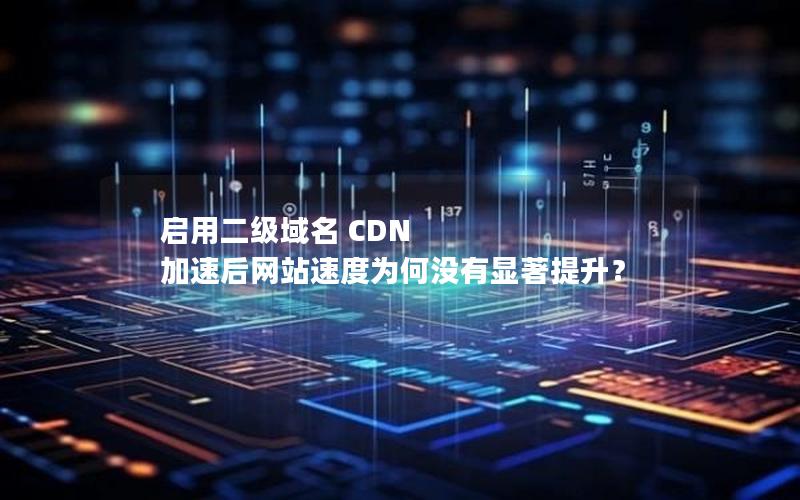 启用二级域名 CDN 加速后网站速度为何没有显著提升？