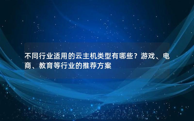 不同行业适用的云主机类型有哪些？游戏、电商、教育等行业的推荐方案