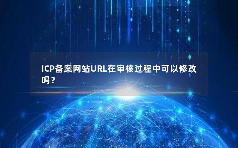 ICP备案网站URL在审核过程中可以修改吗？