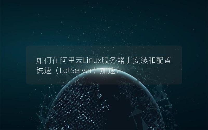 如何在阿里云Linux服务器上安装和配置锐速（LotServer）加速？