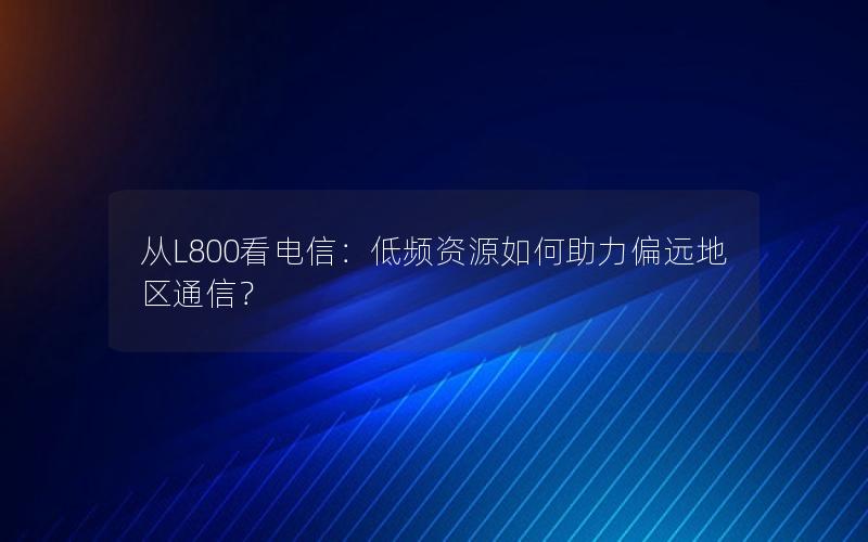 从L800看电信：低频资源如何助力偏远地区通信？