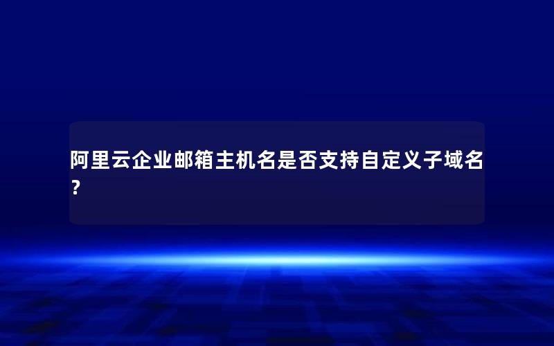 阿里云企业邮箱主机名是否支持自定义子域名？