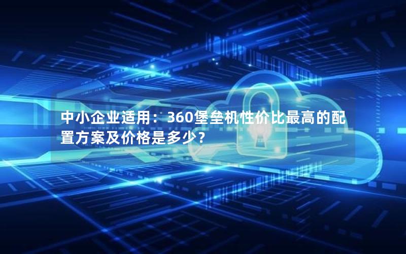 中小企业适用：360堡垒机性价比最高的配置方案及价格是多少？