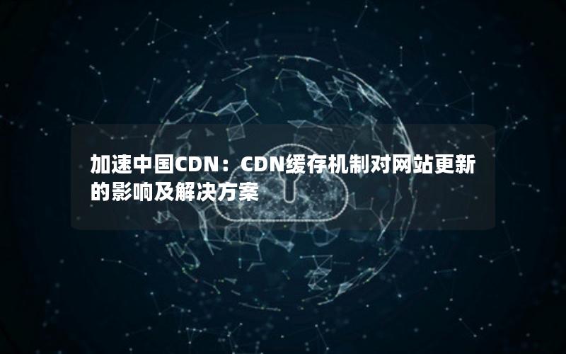 加速中国CDN：CDN缓存机制对网站更新的影响及解决方案