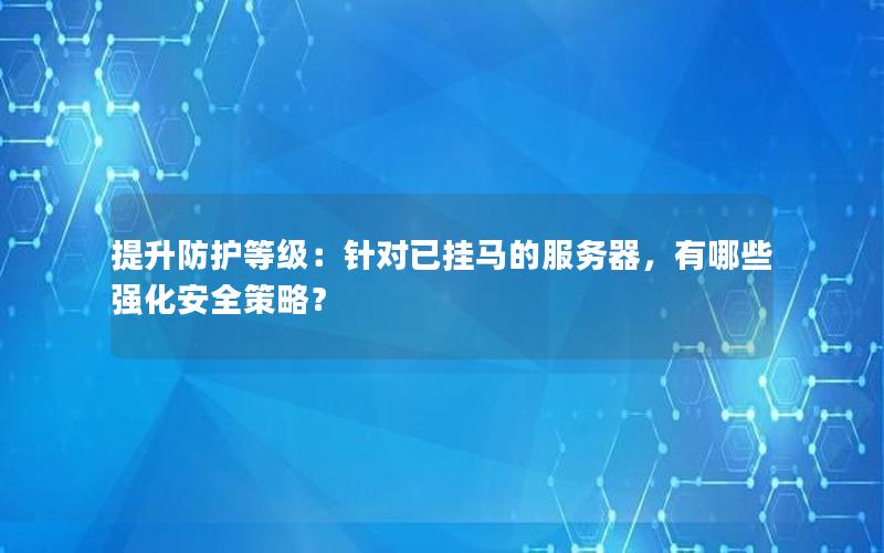 提升防护等级：针对已挂马的服务器，有哪些强化安全策略？