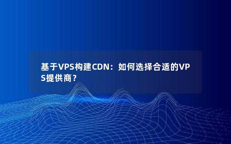 基于VPS构建CDN：如何选择合适的VPS提供商？