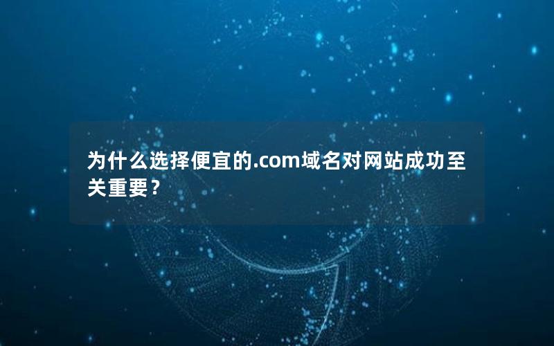 为什么选择便宜的.com域名对网站成功至关重要？