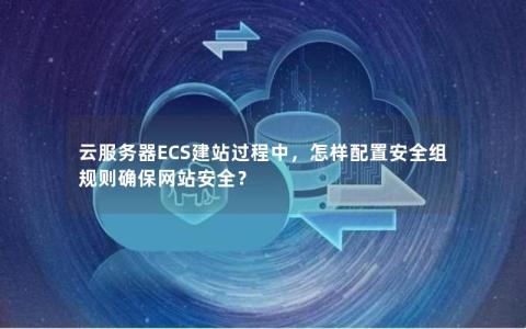 云服务器ECS建站过程中，怎样配置安全组规则确保网站安全？