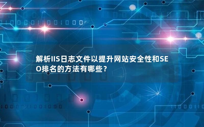 解析IIS日志文件以提升网站安全性和SEO排名的方法有哪些？