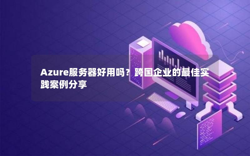 Azure服务器好用吗？跨国企业的最佳实践案例分享