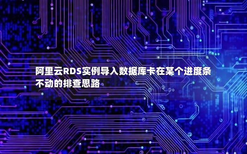 阿里云RDS实例导入数据库卡在某个进度条不动的排查思路