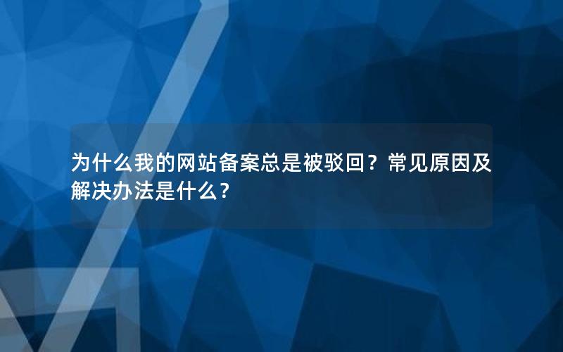 为什么我的网站备案总是被驳回？常见原因及解决办法是什么？