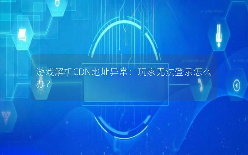 游戏解析CDN地址异常：玩家无法登录怎么办？