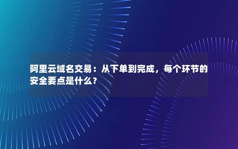 阿里云域名交易：从下单到完成，每个环节的安全要点是什么？