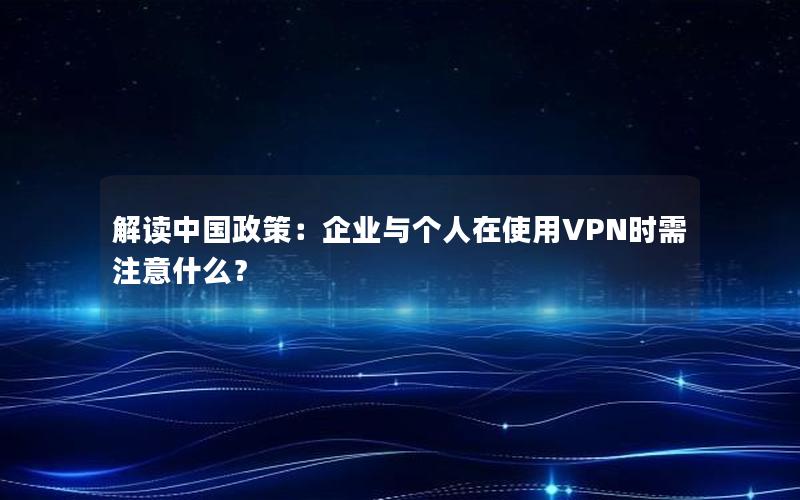 解读中国政策：企业与个人在使用VPN时需注意什么？